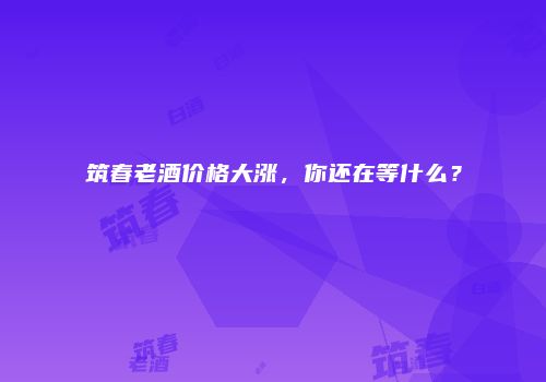 筑春老酒价格大涨，你还在等什么？