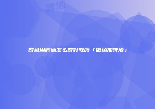 做鱼用啤酒怎么做好吃吗「做鱼加啤酒」