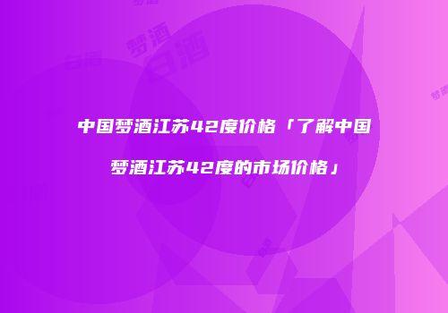 中国梦酒江苏42度价格「了解中国梦酒江苏42度的市场价格」
