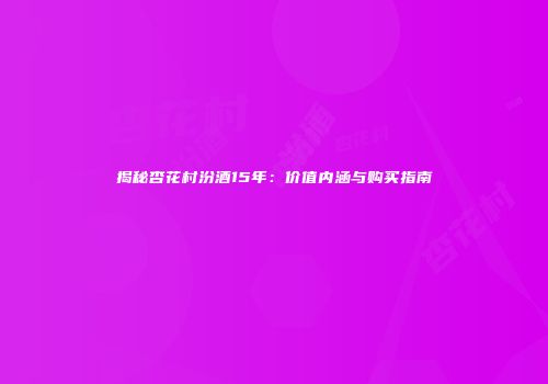 揭秘杏花村汾酒15年：价值内涵与购买指南
