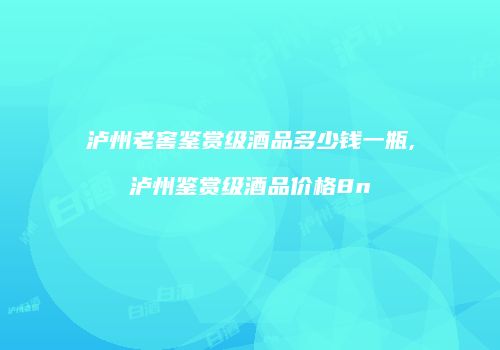 泸州老窖鉴赏级酒品多少钱一瓶,泸州鉴赏级酒品价格8n