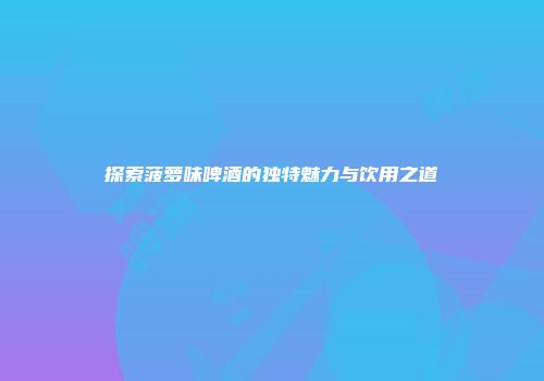 探索菠萝味啤酒的独特魅力与饮用之道