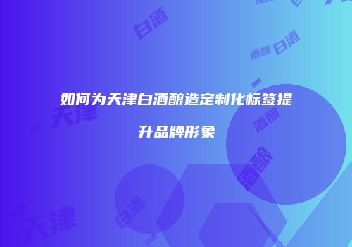 如何为天津白酒酿造定制化标签提升品牌形象