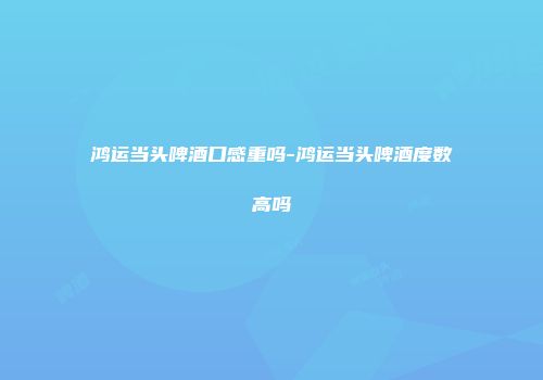 鸿运当头啤酒口感重吗-鸿运当头啤酒度数高吗
