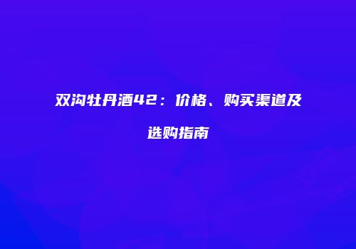 双沟牡丹酒42：价格、购买渠道及选购指南