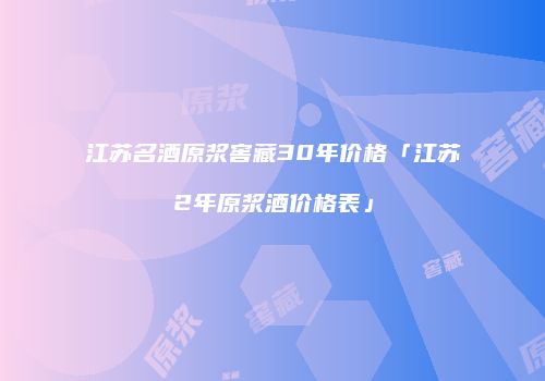 江苏名酒原浆窖藏30年价格「江苏2年原浆酒价格表」