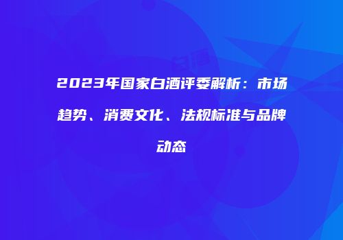 2023年国家白酒评委解析：市场趋势、消费文化、法规标准与品牌动态