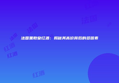 法国黑教皇红酒：揭秘其高价背后的多因素