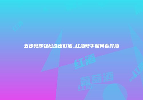 五步教你轻松选出好酒_红酒新手如何看好酒