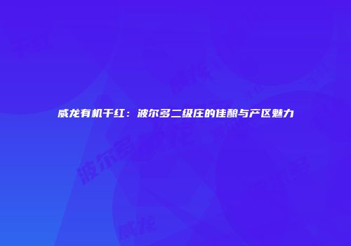 威龙有机干红：波尔多二级庄的佳酿与产区魅力
