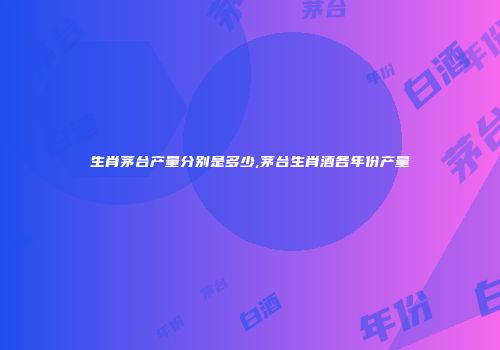 生肖茅台产量分别是多少,茅台生肖酒各年份产量