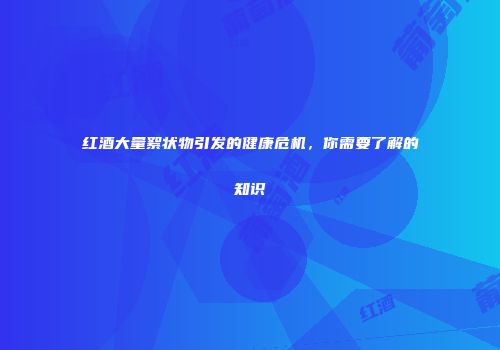 红酒大量絮状物引发的健康危机，你需要了解的知识