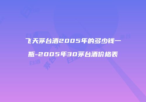 飞天茅台酒2005年的多少钱一瓶-2005年30茅台酒价格表