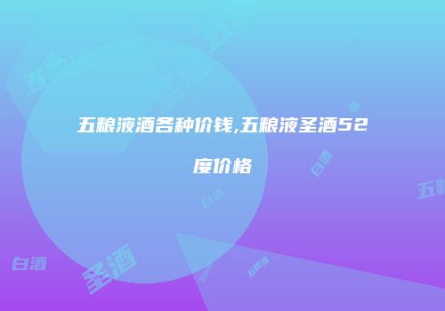 五粮液酒各种价钱,五粮液圣酒52度价格
