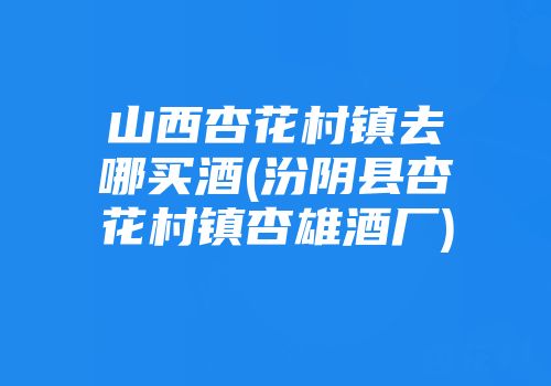 山西杏花村镇去哪买酒(汾阴县杏花村镇杏雄酒厂)