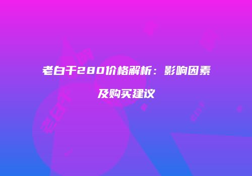 老白干280价格解析：影响因素及购买建议