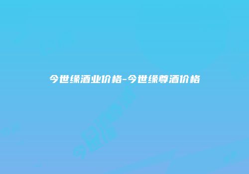 今世缘酒业价格-今世缘尊酒价格