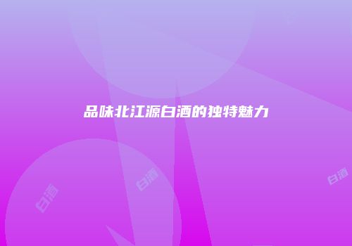 品味北江源白酒的独特魅力