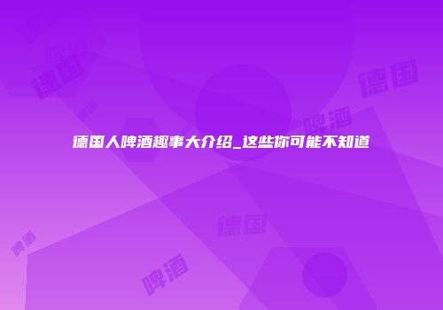 德国人啤酒趣事大介绍_这些你可能不知道