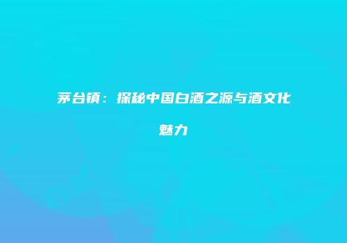 茅台镇：探秘中国白酒之源与酒文化魅力