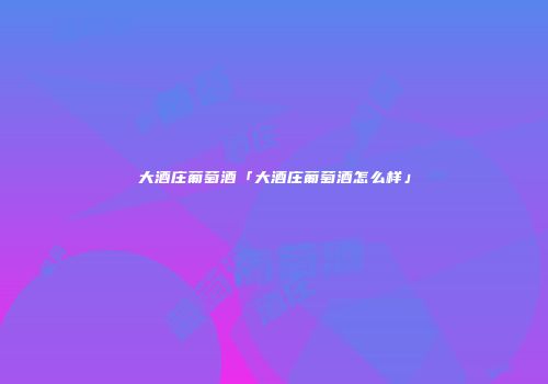 大酒庄葡萄酒「大酒庄葡萄酒怎么样」