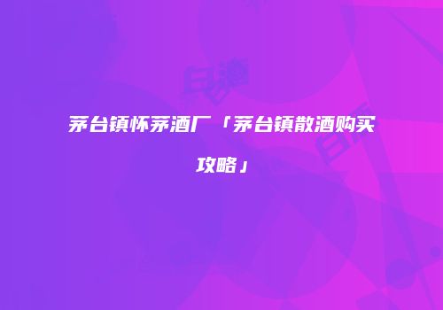 茅台镇怀茅酒厂「茅台镇散酒购买攻略」