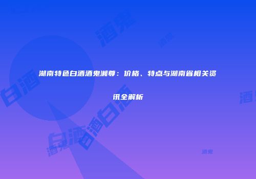湖南特色白酒酒鬼湘尊：价格、特点与湖南省相关资讯全解析