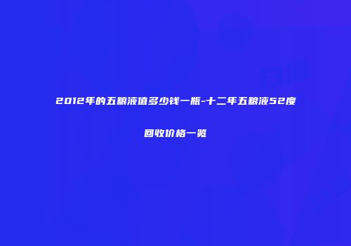 2012年的五粮液值多少钱一瓶-十二年五粮液52度回收价格一览