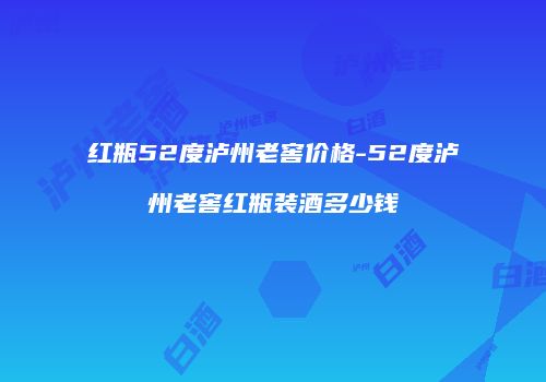 红瓶52度泸州老窖价格-52度泸州老窖红瓶装酒多少钱