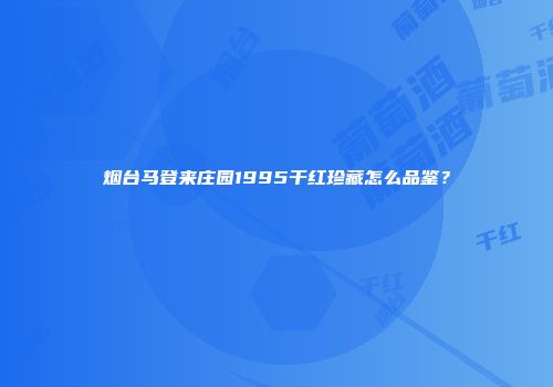 烟台马登来庄园1995干红珍藏怎么品鉴？