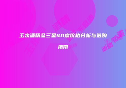 玉泉酒精品三星40度价格分析与选购指南