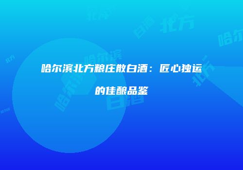 哈尔滨北方粮庄散白酒：匠心独运的佳酿品鉴