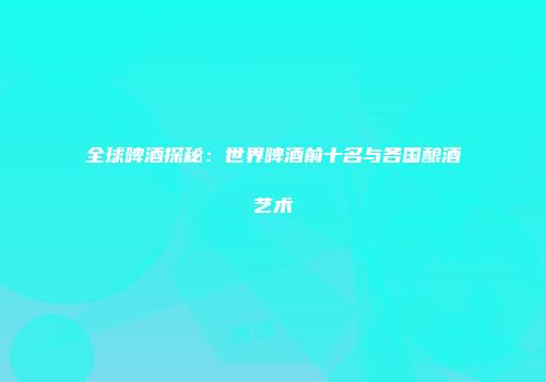全球啤酒探秘：世界啤酒前十名与各国酿酒艺术