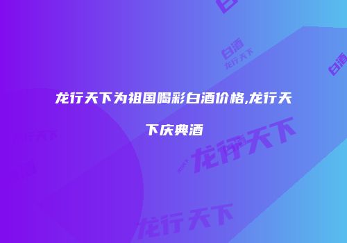 龙行天下为祖国喝彩白酒价格,龙行天下庆典酒
