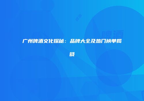 广州啤酒文化探秘：品牌大全及热门榜单揭晓