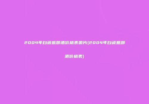 2004年白瓷瓶郎酒价格表图片(2004年白瓷瓶郎酒价格表)
