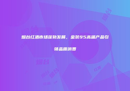 烟台红酒市场蓬勃发展，金装95高端产品引领品质消费