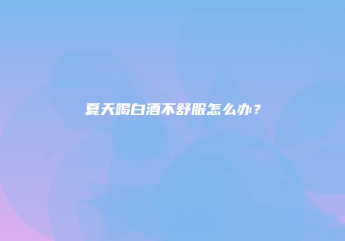 夏天喝白酒不舒服怎么办？