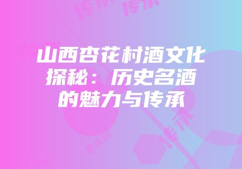 山西杏花村酒文化探秘：历史名酒的魅力与传承