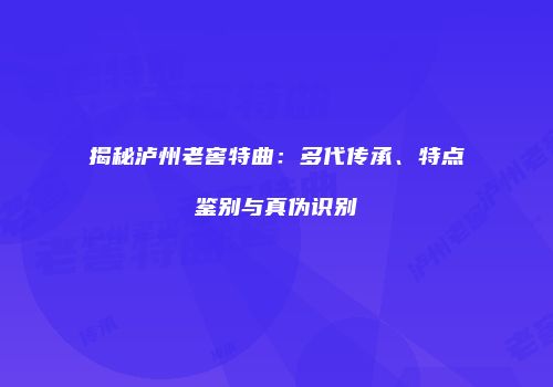 揭秘泸州老窖特曲：多代传承、特点鉴别与真伪识别