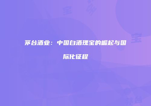 茅台酒业：中国白酒瑰宝的崛起与国际化征程