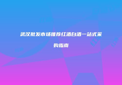 武汉批发市场推荐红酒白酒一站式采购指南