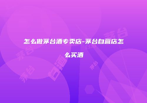 怎么做茅台酒专卖店-茅台自营店怎么买酒