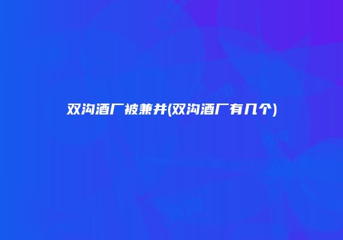 双沟酒厂被兼并(双沟酒厂有几个)