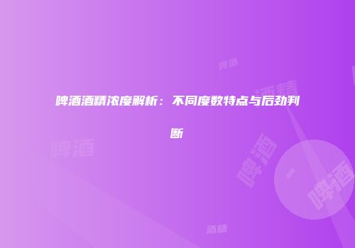 啤酒酒精浓度解析：不同度数特点与后劲判断