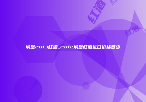 城堡2013红酒_2012城堡红酒进口价格多少