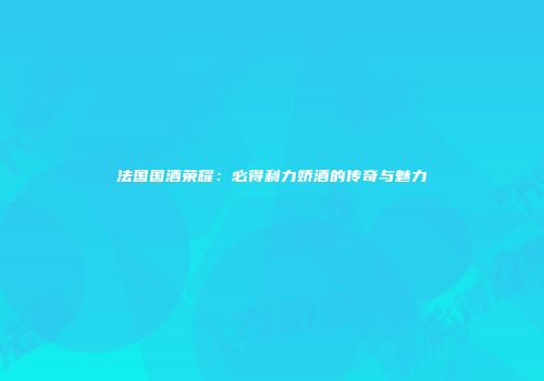 法国国酒荣耀：必得利力娇酒的传奇与魅力