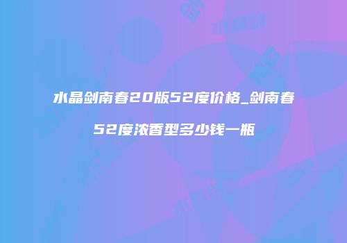 水晶剑南春20版52度价格_剑南春52度浓香型多少钱一瓶
