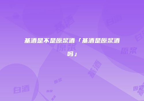 基酒是不是原浆酒「基酒是原浆酒吗」
