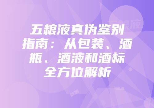 五粮液真伪鉴别指南：从包装、酒瓶、酒液和酒标全方位解析